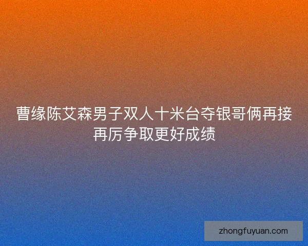 曹缘陈艾森男子双人十米台夺银哥俩再接再厉争取更好成绩