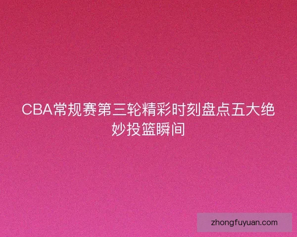 CBA常规赛第三轮精彩时刻盘点五大绝妙投篮瞬间